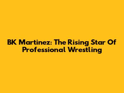 BK Martinez: The Rising Star Of Professional Wrestling