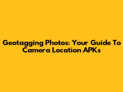 Geotagging Photos: Your Guide To Camera Location APKs